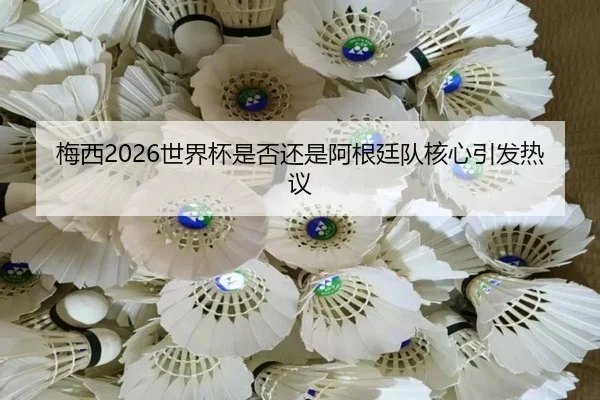 梅西2026世界杯是否还是阿根廷队核心引发热议