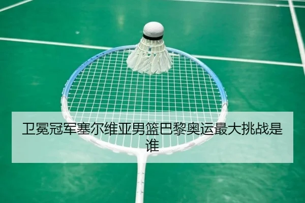 卫冕冠军塞尔维亚男篮巴黎奥运最大挑战是谁